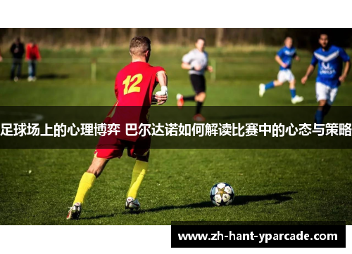 足球场上的心理博弈 巴尔达诺如何解读比赛中的心态与策略