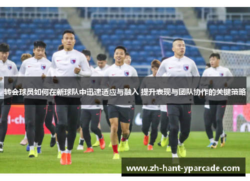 转会球员如何在新球队中迅速适应与融入 提升表现与团队协作的关键策略