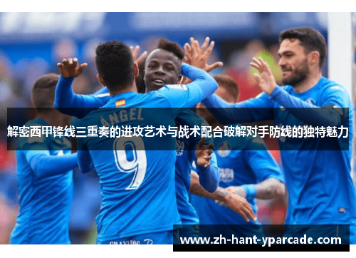 解密西甲锋线三重奏的进攻艺术与战术配合破解对手防线的独特魅力